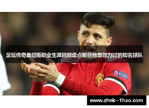 足坛传奇桑切斯职业生涯回顾盘点那些他曾效力过的知名球队 足坛传奇桑切斯职业生涯回顾盘点那些他曾效力过的知名球队