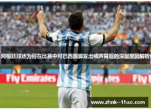 阿根廷球迷为何在比赛中对巴西国脚发出嘘声背后的深层原因解析 阿根廷球迷为何在比赛中对巴西国脚发出嘘声背后的深层原因解析