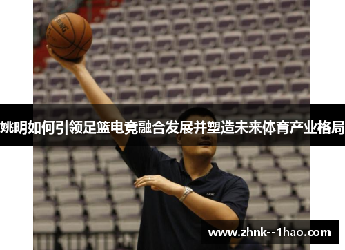 姚明如何引领足篮电竞融合发展并塑造未来体育产业格局 姚明如何引领足篮电竞融合发展并塑造未来体育产业格局